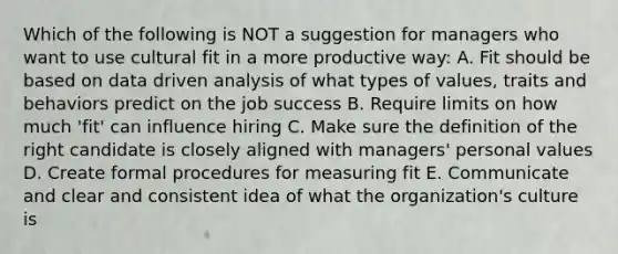 Which of the following is NOT a suggestion for managers who want to use cultural fit in a more productive way: A. Fit should be based on data driven analysis of what types of values, traits and behaviors predict on the job success B. Require limits on how much 'fit' can influence hiring C. Make sure the definition of the right candidate is closely aligned with managers' personal values D. Create formal procedures for measuring fit E. Communicate and clear and consistent idea of what the organization's culture is