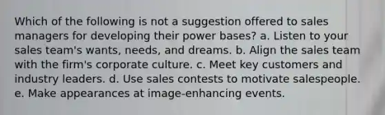 Which of the following is not a suggestion offered to sales managers for developing their power bases? a. Listen to your sales team's wants, needs, and dreams. b. Align the sales team with the firm's corporate culture. c. Meet key customers and industry leaders. d. Use sales contests to motivate salespeople. e. Make appearances at image-enhancing events.