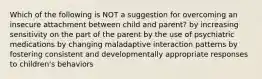 Which of the following is NOT a suggestion for overcoming an insecure attachment between child and parent? by increasing sensitivity on the part of the parent by the use of psychiatric medications by changing maladaptive interaction patterns by fostering consistent and developmentally appropriate responses to children's behaviors