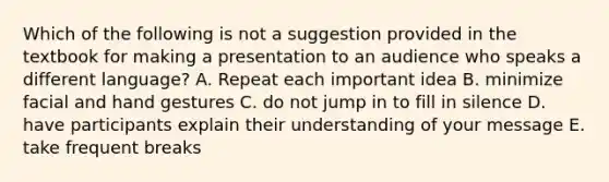 Which of the following is not a suggestion provided in the textbook for making a presentation to an audience who speaks a different language? A. Repeat each important idea B. minimize facial and hand gestures C. do not jump in to fill in silence D. have participants explain their understanding of your message E. take frequent breaks