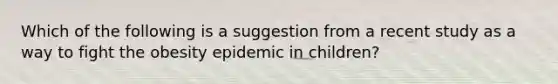 Which of the following is a suggestion from a recent study as a way to fight the obesity epidemic in children?