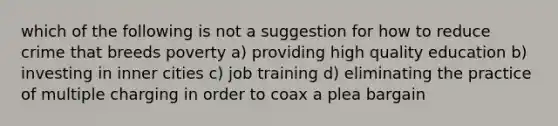 which of the following is not a suggestion for how to reduce crime that breeds poverty a) providing high quality education b) investing in inner cities c) job training d) eliminating the practice of multiple charging in order to coax a plea bargain