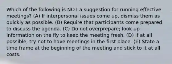 Which of the following is NOT a suggestion for running effective meetings? (A) If interpersonal issues come up, dismiss them as quickly as possible. (B) Require that participants come prepared to discuss the agenda. (C) Do not overprepare; look up information on the fly to keep the meeting fresh. (D) If at all possible, try not to have meetings in the first place. (E) State a time frame at the beginning of the meeting and stick to it at all costs.