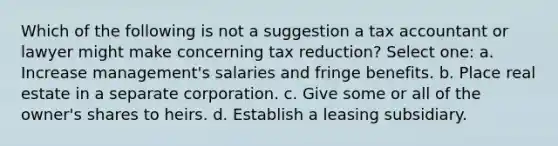 Which of the following is not a suggestion a tax accountant or lawyer might make concerning tax reduction? Select one: a. Increase management's salaries and fringe benefits. b. Place real estate in a separate corporation. c. Give some or all of the owner's shares to heirs. d. Establish a leasing subsidiary.