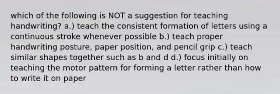 which of the following is NOT a suggestion for teaching handwriting? a.) teach the consistent formation of letters using a continuous stroke whenever possible b.) teach proper handwriting posture, paper position, and pencil grip c.) teach similar shapes together such as b and d d.) focus initially on teaching the motor pattern for forming a letter rather than how to write it on paper