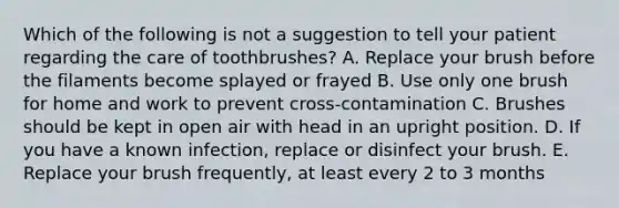 Which of the following is not a suggestion to tell your patient regarding the care of toothbrushes? A. Replace your brush before the filaments become splayed or frayed B. Use only one brush for home and work to prevent cross-contamination C. Brushes should be kept in open air with head in an upright position. D. If you have a known infection, replace or disinfect your brush. E. Replace your brush frequently, at least every 2 to 3 months