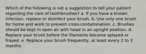 Which of the following is not a suggestion to tell your patient regarding the care of toothbrushes? a. If you have a known infection, replace or disinfect your brush. b. Use only one brush for home and work to prevent cross-contamination. c. Brushes should be kept in open air with head in an upright position. d. Replace your brush before the filaments become splayed or frayed. e. Replace your brush frequently, at least every 2 to 3 months.