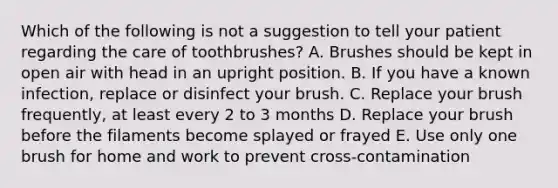 Which of the following is not a suggestion to tell your patient regarding the care of toothbrushes? A. Brushes should be kept in open air with head in an upright position. B. If you have a known infection, replace or disinfect your brush. C. Replace your brush frequently, at least every 2 to 3 months D. Replace your brush before the filaments become splayed or frayed E. Use only one brush for home and work to prevent cross-contamination