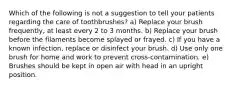 Which of the following is not a suggestion to tell your patients regarding the care of toothbrushes? a) Replace your brush frequently, at least every 2 to 3 months. b) Replace your brush before the filaments become splayed or frayed. c) If you have a known infection, replace or disinfect your brush. d) Use only one brush for home and work to prevent cross-contamination. e) Brushes should be kept in open air with head in an upright position.