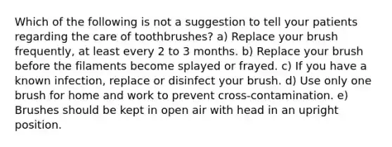 Which of the following is not a suggestion to tell your patients regarding the care of toothbrushes? a) Replace your brush frequently, at least every 2 to 3 months. b) Replace your brush before the filaments become splayed or frayed. c) If you have a known infection, replace or disinfect your brush. d) Use only one brush for home and work to prevent cross-contamination. e) Brushes should be kept in open air with head in an upright position.