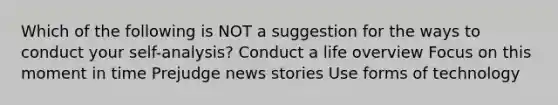 Which of the following is NOT a suggestion for the ways to conduct your self-analysis? Conduct a life overview Focus on this moment in time Prejudge news stories Use forms of technology