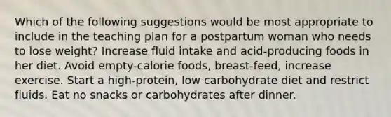 Which of the following suggestions would be most appropriate to include in the teaching plan for a postpartum woman who needs to lose weight? Increase fluid intake and acid-producing foods in her diet. Avoid empty-calorie foods, breast-feed, increase exercise. Start a high-protein, low carbohydrate diet and restrict fluids. Eat no snacks or carbohydrates after dinner.