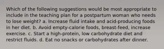 Which of the following suggestions would be most appropriate to include in the teaching plan for a postpartum woman who needs to lose weight? a. Increase fluid intake and acid-producing foods in her diet. b. Avoid empty-calorie foods, breast-feed, increase exercise. c. Start a high-protein, low carbohydrate diet and restrict fluids. d. Eat no snacks or carbohydrates after dinner.