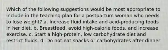 Which of the following suggestions would be most appropriate to include in the teaching plan for a postpartum woman who needs to lose weight? a. Increase fluid intake and acid-producing foods in her diet. b. Breastfeed, avoid high-calorie foods, and increase exercise. c. Start a high-protein, low carbohydrate diet and restrict fluids. d. Do not eat snacks or carbohydrates after dinner