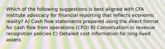 Which of the following suggestions is best aligned with CFA Institute advocacy for financial reporting that reflects economic reality? A) Cash flow statements prepared using the direct format for cash flow from operations (CFO) B) Conservatism in revenue recognition policies C) Detailed cost information for long-lived assets