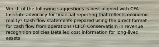 Which of the following suggestions is best aligned with CFA Institute advocacy for financial reporting that reflects economic reality? Cash flow statements prepared using the direct format for cash flow from operations (CFO) Conservatism in revenue recognition policies Detailed cost information for long-lived assets