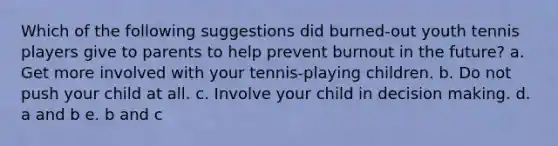 Which of the following suggestions did burned-out youth tennis players give to parents to help prevent burnout in the future? a. Get more involved with your tennis-playing children. b. Do not push your child at all. c. Involve your child in decision making. d. a and b e. b and c