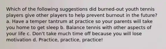 Which of the following suggestions did burned‐out youth tennis players give other players to help prevent burnout in the future? a. Have a temper tantrum at practice so your parents will take you home to get sleep b. Balance tennis with other aspects of your life c. Don't take much time off because you will lose motivation d. Practice, practice, practice!