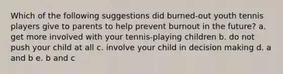 Which of the following suggestions did burned-out youth tennis players give to parents to help prevent burnout in the future? a. get more involved with your tennis-playing children b. do not push your child at all c. involve your child in decision making d. a and b e. b and c