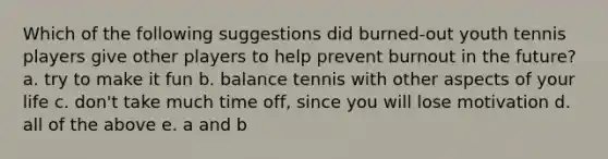 Which of the following suggestions did burned-out youth tennis players give other players to help prevent burnout in the future? a. try to make it fun b. balance tennis with other aspects of your life c. don't take much time off, since you will lose motivation d. all of the above e. a and b