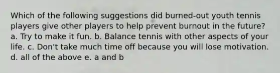 Which of the following suggestions did burned-out youth tennis players give other players to help prevent burnout in the future? a. Try to make it fun. b. Balance tennis with other aspects of your life. c. Don't take much time off because you will lose motivation. d. all of the above e. a and b