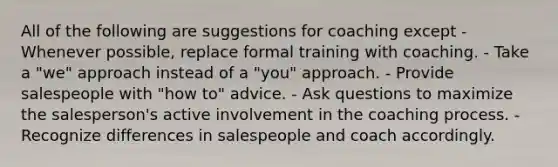 All of the following are suggestions for coaching except - Whenever possible, replace formal training with coaching. - Take a "we" approach instead of a "you" approach. - Provide salespeople with "how to" advice. - Ask questions to maximize the salesperson's active involvement in the coaching process. - Recognize differences in salespeople and coach accordingly.