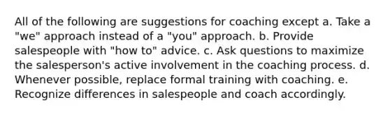 All of the following are suggestions for coaching except a. Take a "we" approach instead of a "you" approach. b. Provide salespeople with "how to" advice. c. Ask questions to maximize the salesperson's active involvement in the coaching process. d. Whenever possible, replace formal training with coaching. e. Recognize differences in salespeople and coach accordingly.