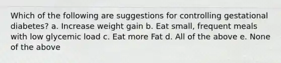 Which of the following are suggestions for controlling gestational diabetes? a. Increase weight gain b. Eat small, frequent meals with low glycemic load c. Eat more Fat d. All of the above e. None of the above