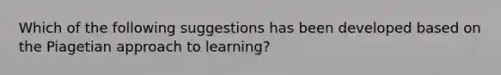 Which of the following suggestions has been developed based on the Piagetian approach to learning?