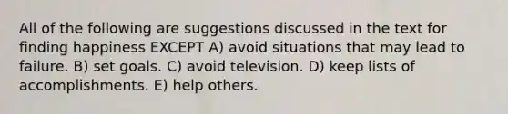 All of the following are suggestions discussed in the text for finding happiness EXCEPT A) avoid situations that may lead to failure. B) set goals. C) avoid television. D) keep lists of accomplishments. E) help others.