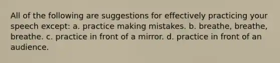 All of the following are suggestions for effectively practicing your speech except: a. practice making mistakes. b. breathe, breathe, breathe. c. practice in front of a mirror. d. practice in front of an audience.