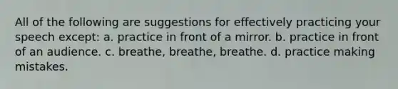 All of the following are suggestions for effectively practicing your speech except: a. practice in front of a mirror. b. practice in front of an audience. c. breathe, breathe, breathe. d. practice making mistakes.