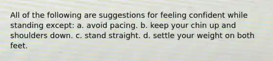 All of the following are suggestions for feeling confident while standing except: a. avoid pacing. b. keep your chin up and shoulders down. c. stand straight. d. settle your weight on both feet.