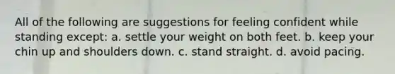 All of the following are suggestions for feeling confident while standing except: a. settle your weight on both feet. b. keep your chin up and shoulders down. c. stand straight. d. avoid pacing.