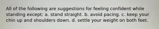 All of the following are suggestions for feeling confident while standing except: a. stand straight. b. avoid pacing. c. keep your chin up and shoulders down. d. settle your weight on both feet.