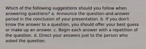 Which of the following suggestions should you follow when answering questions? a. Announce the question-and-answer period in the conclusion of your presentation. b. If you don't know the answer to a question, you should offer your best guess or make up an answer. c. Begin each answer with a repetition of the question. d. Direct your answers just to the person who asked the question.