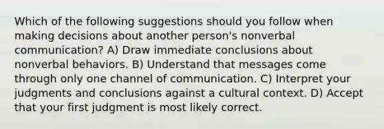 Which of the following suggestions should you follow when making decisions about another person's nonverbal communication? A) Draw immediate conclusions about nonverbal behaviors. B) Understand that messages come through only one channel of communication. C) Interpret your judgments and conclusions against a cultural context. D) Accept that your first judgment is most likely correct.