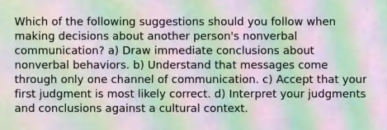 Which of the following suggestions should you follow when making decisions about another person's nonverbal communication? a) Draw immediate conclusions about nonverbal behaviors. b) Understand that messages come through only one channel of communication. c) Accept that your first judgment is most likely correct. d) Interpret your judgments and conclusions against a cultural context.