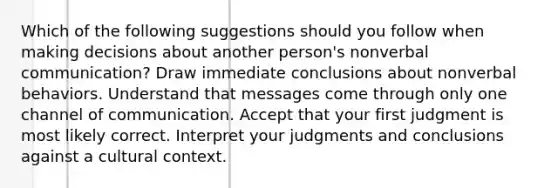 Which of the following suggestions should you follow when making decisions about another person's nonverbal communication? Draw immediate conclusions about nonverbal behaviors. Understand that messages come through only one channel of communication. Accept that your first judgment is most likely correct. Interpret your judgments and conclusions against a cultural context.