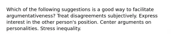 Which of the following suggestions is a good way to facilitate argumentativeness? Treat disagreements subjectively. Express interest in the other person's position. Center arguments on personalities. Stress inequality.