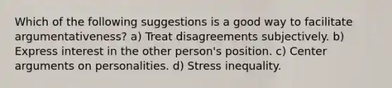 Which of the following suggestions is a good way to facilitate argumentativeness? a) Treat disagreements subjectively. b) Express interest in the other person's position. c) Center arguments on personalities. d) Stress inequality.