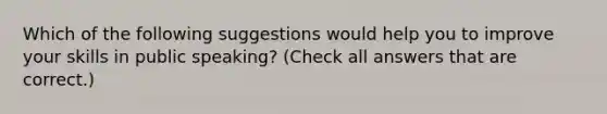 Which of the following suggestions would help you to improve your skills in public speaking? (Check all answers that are correct.)