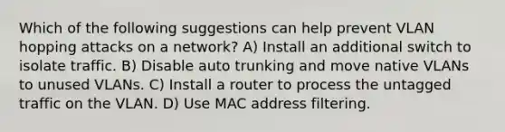 Which of the following suggestions can help prevent VLAN hopping attacks on a network? A) Install an additional switch to isolate traffic. B) Disable auto trunking and move native VLANs to unused VLANs. C) Install a router to process the untagged traffic on the VLAN. D) Use MAC address filtering.