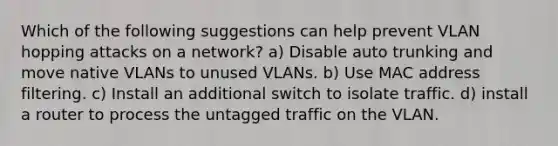 Which of the following suggestions can help prevent VLAN hopping attacks on a network? a) Disable auto trunking and move native VLANs to unused VLANs. b) Use MAC address filtering. c) Install an additional switch to isolate traffic. d) install a router to process the untagged traffic on the VLAN.