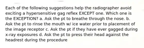 Each of the following suggestions help the radiographer avoid exciting a hypersensitive gag reflex EXCEPT one. Which one is the EXCEPTION? a. Ask the pt to breathe through the nose. b. Ask the pt to rinse the mouth w/ ice water prior to placement of the image receptor c. Ask the pt if they have ever gagged during x-ray exposures d. Ask the pt to press their head against the headrest during the procedure