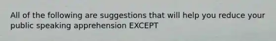 All of the following are suggestions that will help you reduce your public speaking apprehension EXCEPT