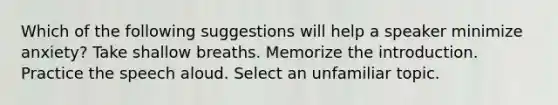 Which of the following suggestions will help a speaker minimize anxiety? Take shallow breaths. Memorize the introduction. Practice the speech aloud. Select an unfamiliar topic.