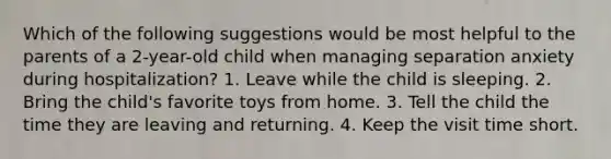 Which of the following suggestions would be most helpful to the parents of a 2-year-old child when managing separation anxiety during hospitalization? 1. Leave while the child is sleeping. 2. Bring the child's favorite toys from home. 3. Tell the child the time they are leaving and returning. 4. Keep the visit time short.