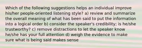 Which of the following suggestions helps an individual improve his/her people-oriented listening style? a) review and summarize the overall meaning of what has been said to put the information into a logical order b) consider the speaker's credibility; is he/she trustworthy? c) remove distractions to let the speaker know he/she has your full attention d) weigh the evidence to make sure what is being said makes sense