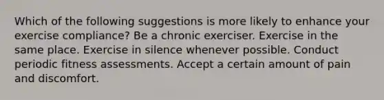 Which of the following suggestions is more likely to enhance your exercise compliance? Be a chronic exerciser. Exercise in the same place. Exercise in silence whenever possible. Conduct periodic fitness assessments. Accept a certain amount of pain and discomfort.